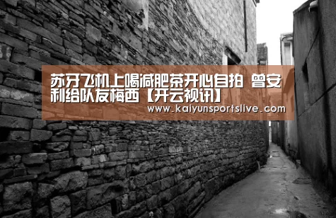 苏牙飞机上喝减肥茶开心自拍 曾安利给队友梅西【开云视讯】(图3) 开云平台